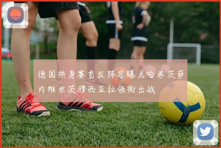 德国热身赛首发阵容曝光哈弗茨萨内维尔茨穆西亚拉领衔出战