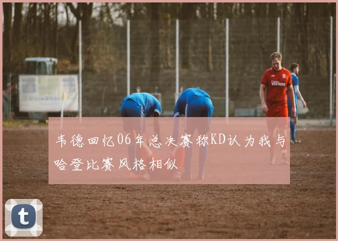 韦德回忆06年总决赛称KD认为我与哈登比赛风格相似
