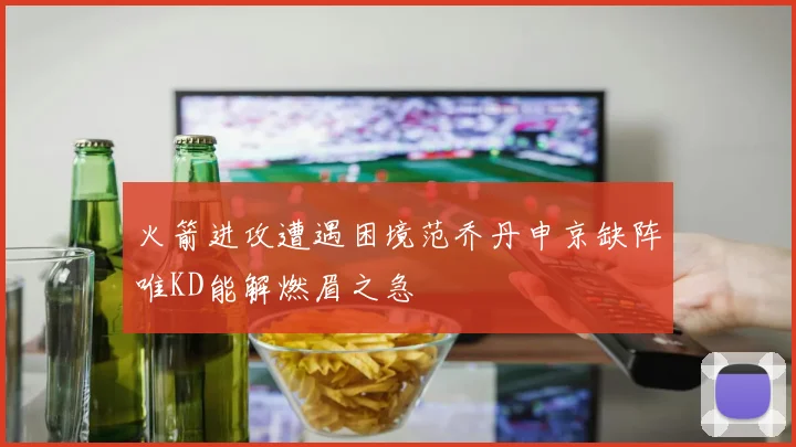 火箭进攻遭遇困境范乔丹申京缺阵唯KD能解燃眉之急