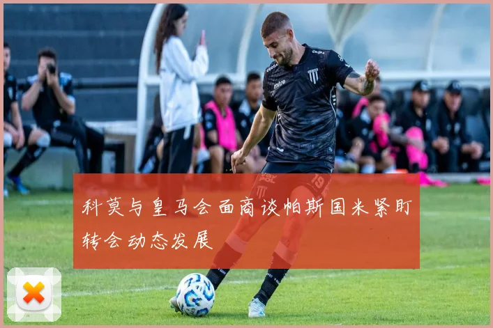 科莫与皇马会面商谈帕斯国米紧盯转会动态发展