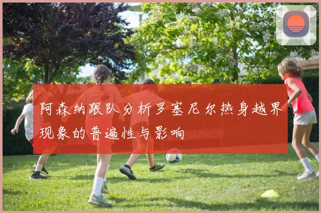 阿森纳跟队分析罗塞尼尔热身越界现象的普遍性与影响