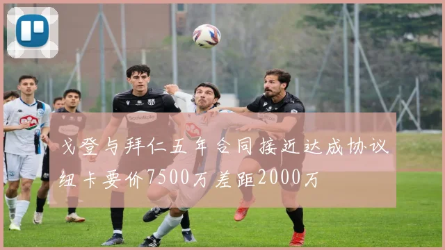戈登与拜仁五年合同接近达成协议纽卡要价7500万差距2000万