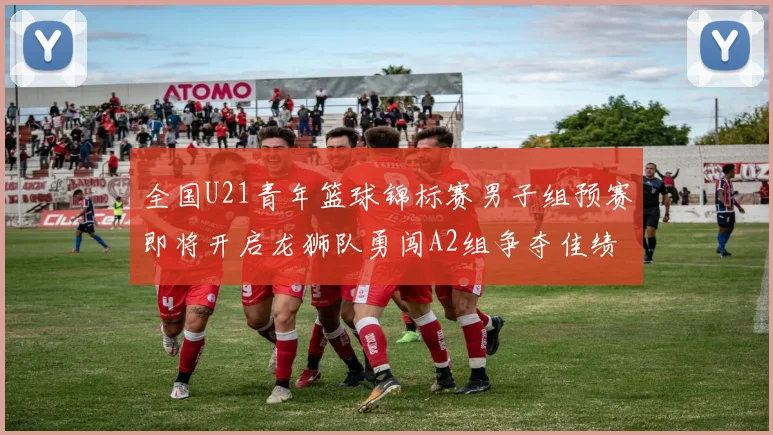 全国U21青年篮球锦标赛男子组预赛即将开启龙狮队勇闯A2组争夺佳绩