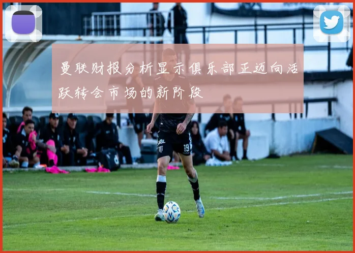 曼联财报分析显示俱乐部正迈向活跃转会市场的新阶段