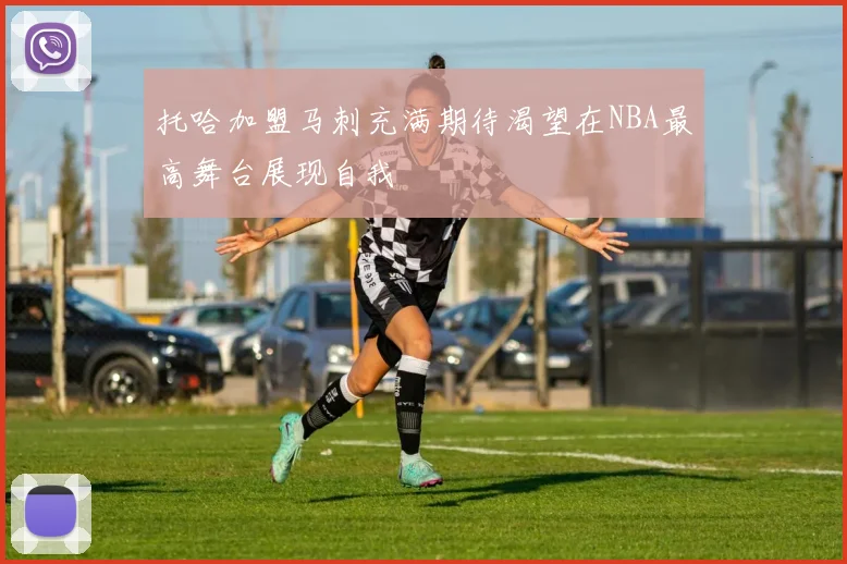 托哈加盟马刺充满期待渴望在NBA最高舞台展现自我