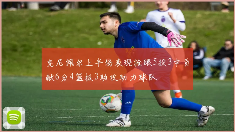 克尼佩尔上半场表现抢眼5投3中贡献6分4篮板3助攻助力球队
