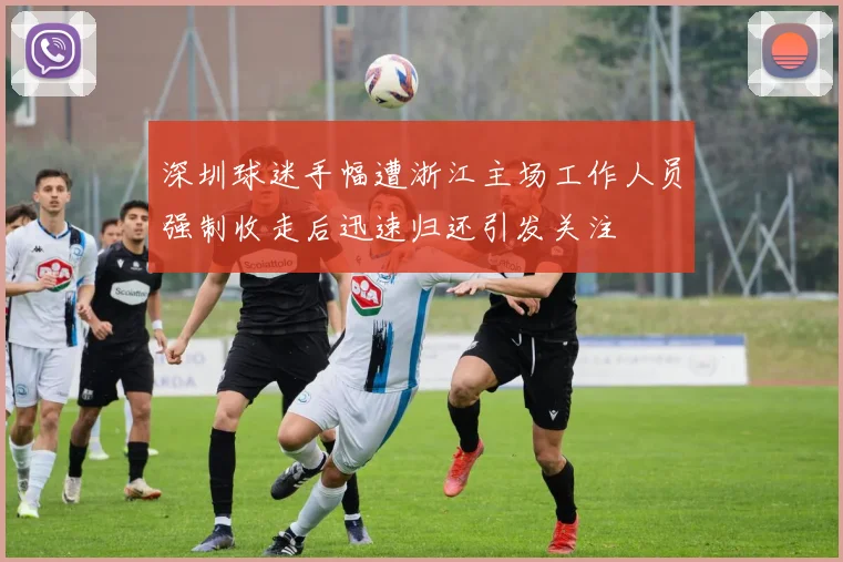 深圳球迷手幅遭浙江主场工作人员强制收走后迅速归还引发关注