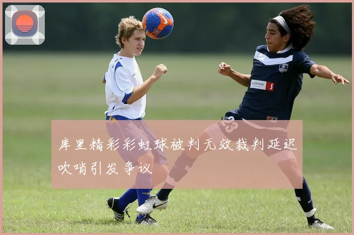 库里精彩彩虹球被判无效裁判延迟吹哨引发争议