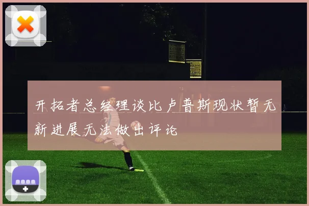 开拓者总经理谈比卢普斯现状暂无新进展无法做出评论