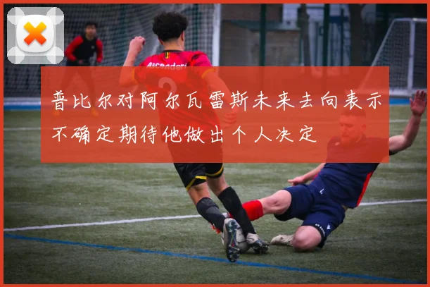 普比尔对阿尔瓦雷斯未来去向表示不确定期待他做出个人决定