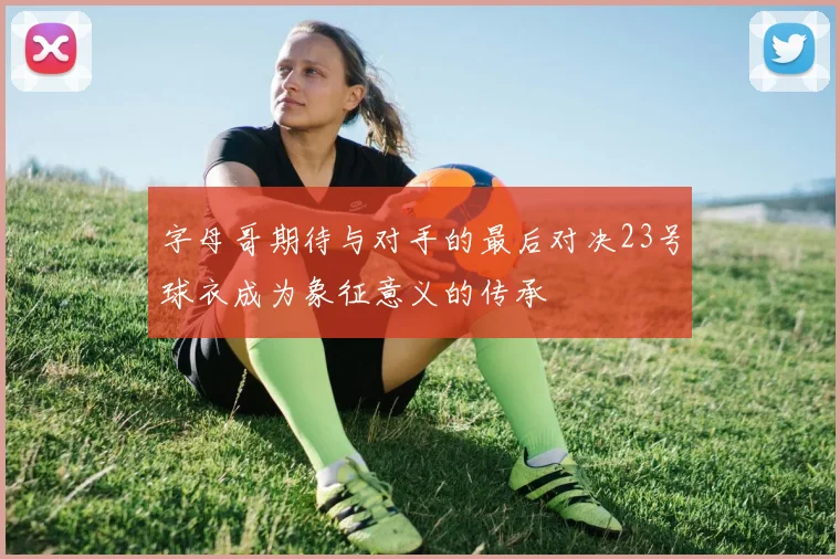 字母哥期待与对手的最后对决23号球衣成为象征意义的传承