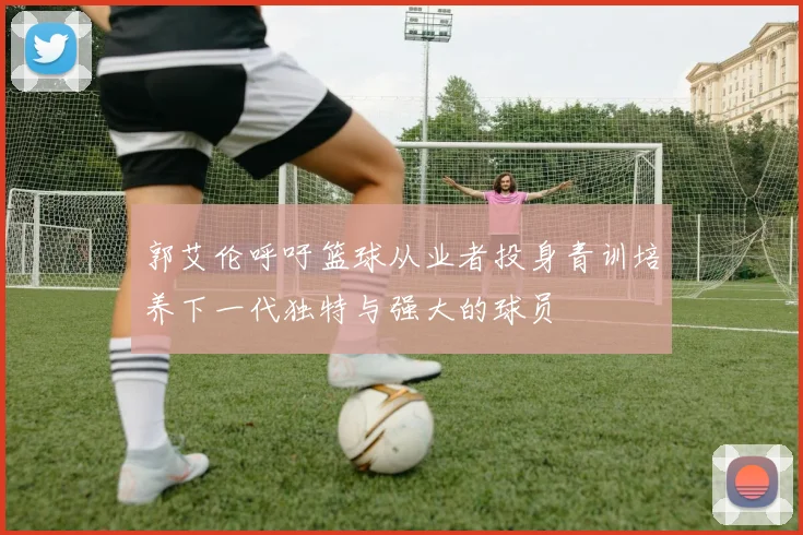 郭艾伦呼吁篮球从业者投身青训培养下一代独特与强大的球员