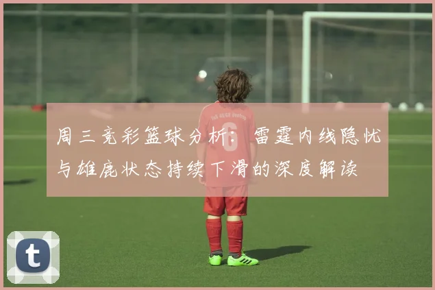 周三竞彩篮球分析：雷霆内线隐忧与雄鹿状态持续下滑的深度解读