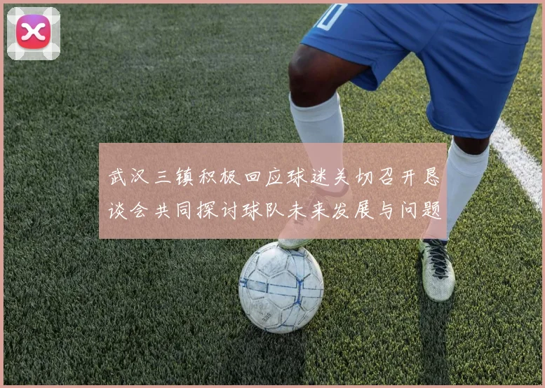 武汉三镇积极回应球迷关切召开恳谈会共同探讨球队未来发展与问题解决