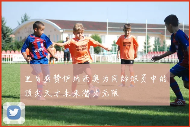 里肯盛赞伊纳西奥为同龄球员中的顶尖天才未来潜力无限