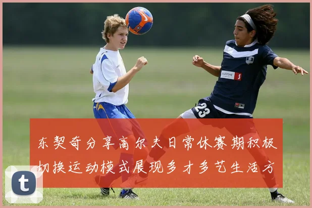 东契奇分享高尔夫日常休赛期积极切换运动模式展现多才多艺生活方式