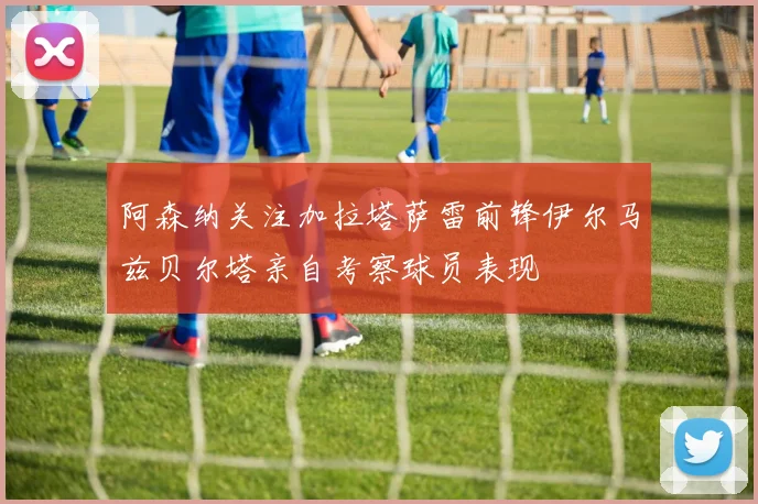 阿森纳关注加拉塔萨雷前锋伊尔马兹贝尔塔亲自考察球员表现